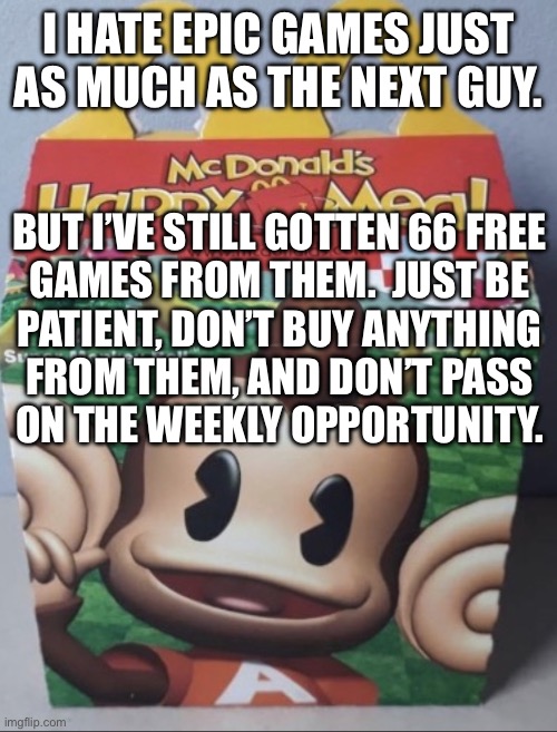 AIAI Happy Meal | I HATE EPIC GAMES JUST AS MUCH AS THE NEXT GUY. BUT I’VE STILL GOTTEN 66 FREE
GAMES FROM THEM.  JUST BE
PATIENT, DON’T BUY ANYTHING
FROM THEM, AND DON’T PASS
ON THE WEEKLY OPPORTUNITY. | image tagged in aiai happy meal | made w/ Imgflip meme maker
