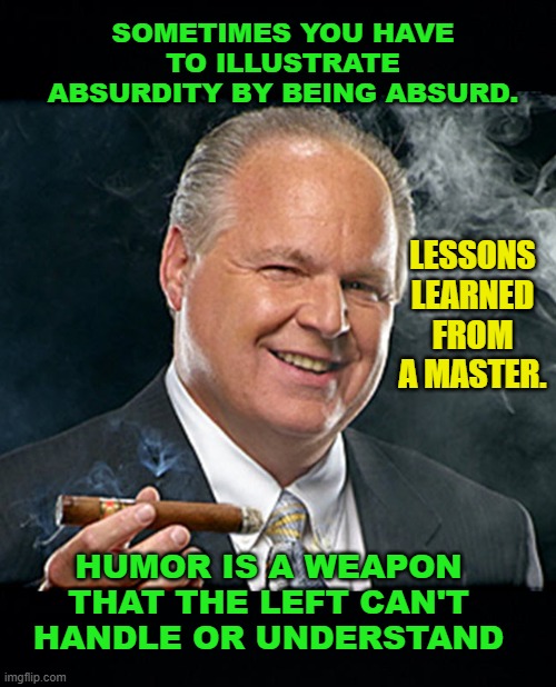 rush limbaugh smoking cigar BLACK HEADERS | SOMETIMES YOU HAVE TO ILLUSTRATE ABSURDITY BY BEING ABSURD. LESSONS LEARNED FROM A MASTER. HUMOR IS A WEAPON THAT THE LEFT CAN'T HANDLE OR UNDERSTAND | image tagged in rush limbaugh smoking cigar black headers | made w/ Imgflip meme maker