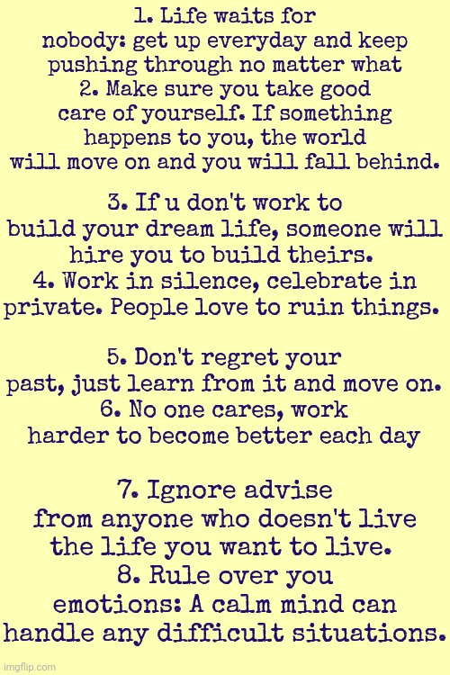 Words To Live By ~ By Sir Anthony Hopkins | 1. Life waits for nobody: get up everyday and keep pushing through no matter what
2. Make sure you take good care of yourself. If something happens to you, the world will move on and you will fall behind. 3. If u don't work to build your dream life, someone will hire you to build theirs. 
4. Work in silence, celebrate in private. People love to ruin things. 5. Don't regret your past, just learn from it and move on.
6. No one cares, work harder to become better each day; 7. Ignore advise from anyone who doesn't live the life you want to live. 
8. Rule over you emotions: A calm mind can handle any difficult situations. | image tagged in life lessons,don't worry be happy,keep calm,keep moving forward,meditate,memes | made w/ Imgflip meme maker