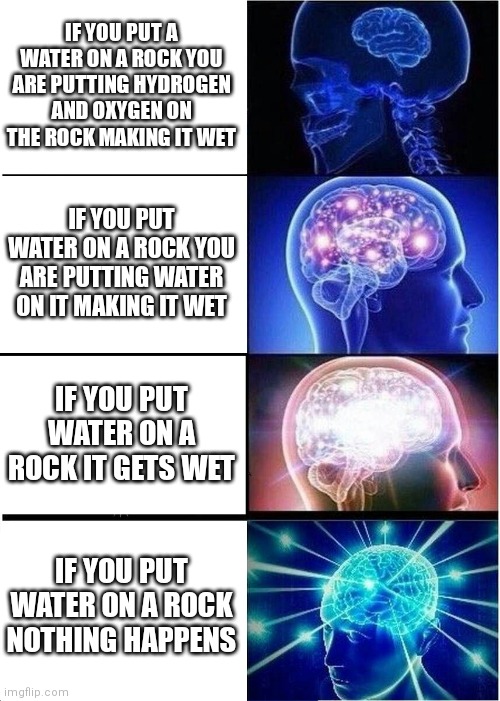 Expanding Brain | IF YOU PUT A WATER ON A ROCK YOU ARE PUTTING HYDROGEN AND OXYGEN ON THE ROCK MAKING IT WET; IF YOU PUT WATER ON A ROCK YOU ARE PUTTING WATER ON IT MAKING IT WET; IF YOU PUT WATER ON A ROCK IT GETS WET; IF YOU PUT WATER ON A ROCK NOTHING HAPPENS | image tagged in memes,expanding brain | made w/ Imgflip meme maker