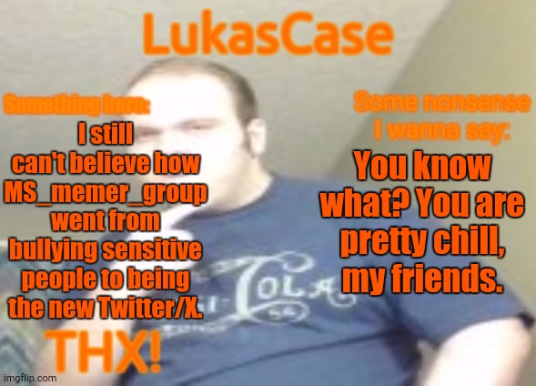 I Like This Place | I still can't believe how MS_memer_group went from bullying sensitive people to being the new Twitter/X. You know what? You are pretty chill, my friends. | image tagged in lukascase announcement | made w/ Imgflip meme maker