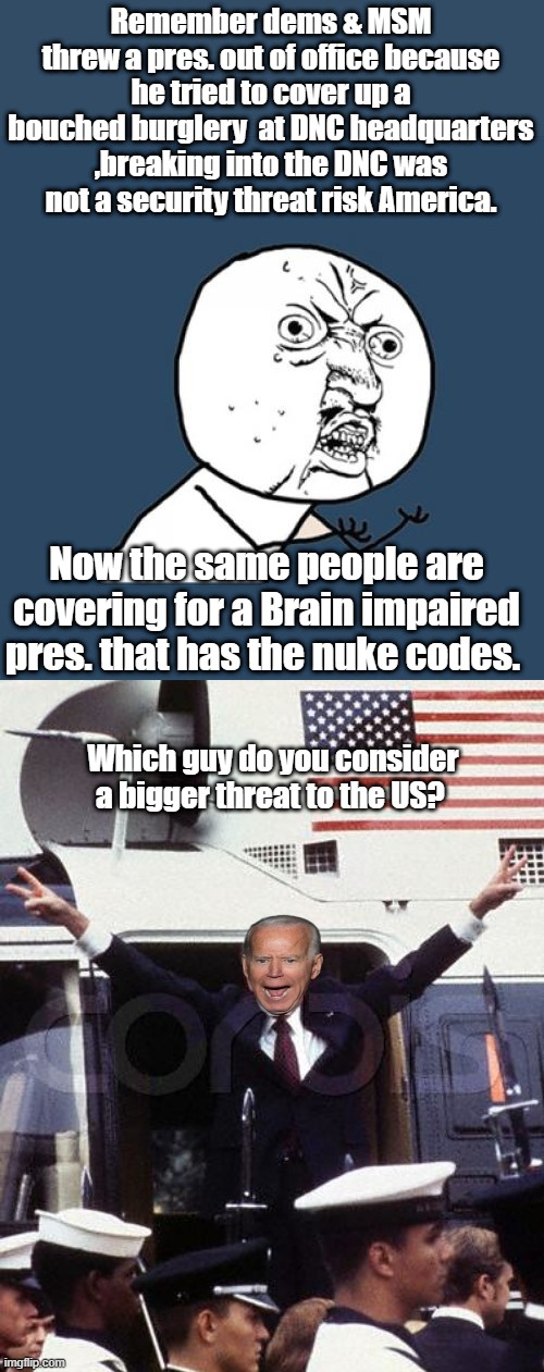 Remember dems & MSM threw a pres. out of office because he tried to cover up a bouched burglery  at DNC headquarters ,breaking into the DNC was not a security threat risk America. Now the same people are covering for a Brain impaired pres. that has the nuke codes. Which guy do you consider a bigger threat to the US? | image tagged in memes,y u no | made w/ Imgflip meme maker