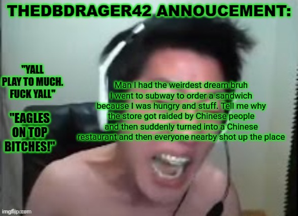 thedbdrager42s annoucement template | Man I had the weirdest dream bruh I went to subway to order a sandwich because I was hungry and stuff. Tell me why the store got raided by Chinese people and then suddenly turned into a Chinese restaurant and then everyone nearby shot up the place | image tagged in thedbdrager42s annoucement template | made w/ Imgflip meme maker