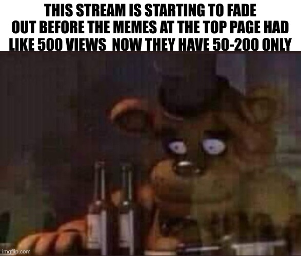 sad freddy | THIS STREAM IS STARTING TO FADE OUT BEFORE THE MEMES AT THE TOP PAGE HAD LIKE 500 VIEWS  NOW THEY HAVE 50-200 ONLY | image tagged in sad freddy | made w/ Imgflip meme maker