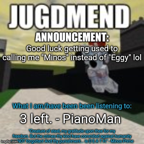 Judgement | Good luck getting used to calling me "Minos" instead of "Eggy" lol; 3 left. - PianoMan | image tagged in minos_prime announcement temp | made w/ Imgflip meme maker