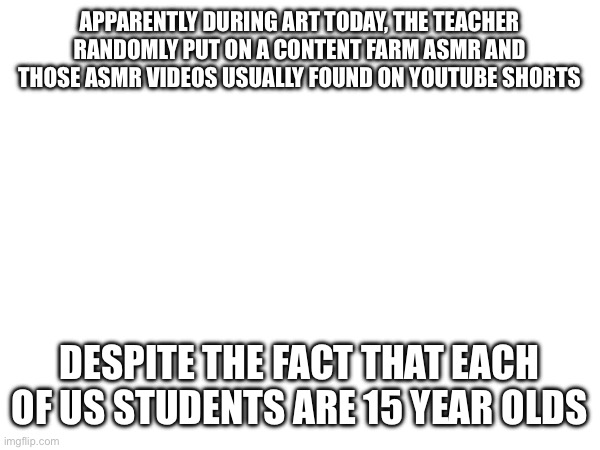 APPARENTLY DURING ART TODAY, THE TEACHER RANDOMLY PUT ON A CONTENT FARM ASMR AND THOSE ASMR VIDEOS USUALLY FOUND ON YOUTUBE SHORTS; DESPITE THE FACT THAT EACH OF US STUDENTS ARE 15 YEAR OLDS | made w/ Imgflip meme maker