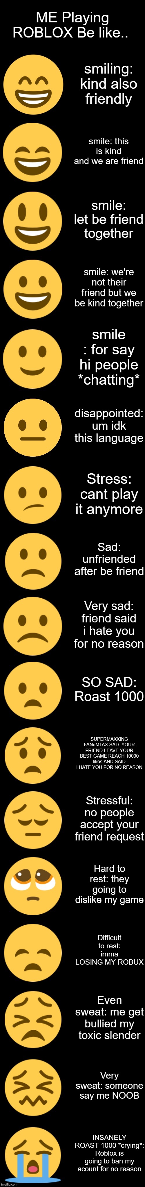 Emoji Becoming Sad Extended | ME Playing ROBLOX Be like.. smiling: kind also friendly; smile: this is kind and we are friend; smile: let be friend together; smile: we're not their friend but we be kind together; smile : for say hi people *chatting*; disappointed: um idk this language; Stress: cant play it anymore; Sad: unfriended after be friend; Very sad: friend said i hate you for no reason; SO SAD: Roast 1000; SUPERMAXXING FANuMTAX SAD: YOUR FRIEND LEAVE YOUR BEST GAME REACH 10000 likes AND SAID I HATE YOU FOR NO REASON; Stressful: no people accept your friend request; Hard to rest: they going to dislike my game; Difficult to rest: imma LOSING MY ROBUX; Even sweat: me get bullied my toxic slender; Very sweat: someone say me NOOB; INSANELY ROAST 1000 *crying*: Roblox is going to ban my acount for no reason | image tagged in emoji becoming sad extended | made w/ Imgflip meme maker