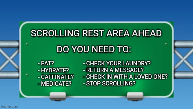 Scrolling Rest Area Ahead | SCROLLING REST AREA AHEAD; DO YOU NEED TO:; - EAT?              
- HYDRATE?      
- CAFFINATE?    
- MEDICATE? - CHECK YOUR LAUNDRY?
- RETURN A MESSAGE?
- CHECK IN WITH A LOVED ONE?
- STOP SCROLLING? | image tagged in road sign,adhd,neurodivergent,scrolling | made w/ Imgflip meme maker