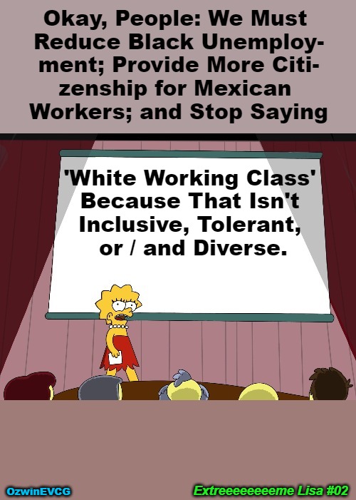 EL 02 HD | Okay, People: We Must 

Reduce Black Unemploy-

ment; Provide More Citi-

zenship for Mexican 

Workers; and Stop Saying; 'White Working Class' 

Because That Isn't 

Inclusive, Tolerant, 

or / and Diverse. Extreeeeeeeeme Lisa #02; OzwinEVCG | image tagged in lisa simpson presents in hd,extreme,antiwhite,double standard,liberal logic,clown world | made w/ Imgflip meme maker