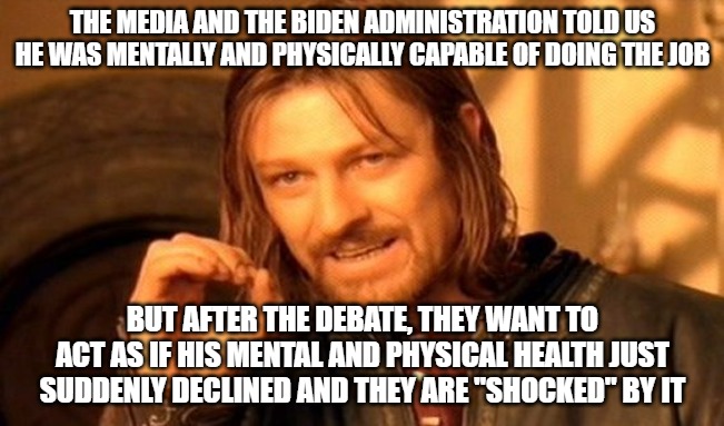 They think we're stupid and don't remember their gas lighting. Now they want us to believe they're shocked. | THE MEDIA AND THE BIDEN ADMINISTRATION TOLD US HE WAS MENTALLY AND PHYSICALLY CAPABLE OF DOING THE JOB; BUT AFTER THE DEBATE, THEY WANT TO ACT AS IF HIS MENTAL AND PHYSICAL HEALTH JUST SUDDENLY DECLINED AND THEY ARE "SHOCKED" BY IT | image tagged in memes,one does not simply | made w/ Imgflip meme maker