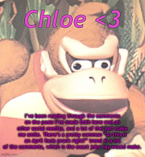 Chloe announcement temp | I’ve been reading through the comments on the posts I’ve made both here and on other social medias, and a lot of the just make me smile. There’s a pretty common “so this is an April fools prank right?” trend in a lot of the comments, which is the exact joke Jay would make. | image tagged in chloe announcement temp | made w/ Imgflip meme maker