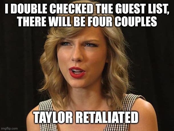 Taylor retaliated | I DOUBLE CHECKED THE GUEST LIST,
THERE WILL BE FOUR COUPLES; TAYLOR RETALIATED | image tagged in taylor swiftie | made w/ Imgflip meme maker