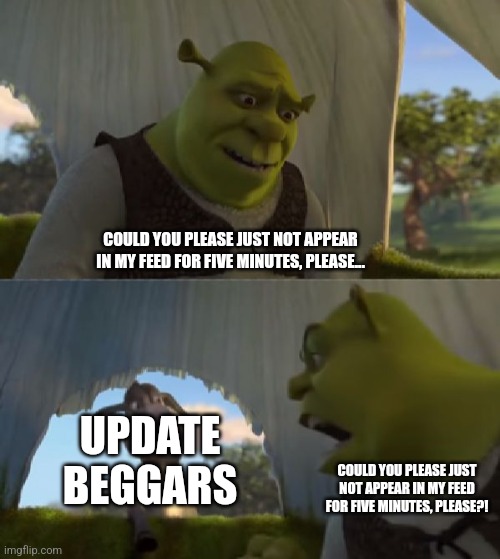 True | COULD YOU PLEASE JUST NOT APPEAR IN MY FEED FOR FIVE MINUTES, PLEASE... UPDATE BEGGARS; COULD YOU PLEASE JUST NOT APPEAR IN MY FEED FOR FIVE MINUTES, PLEASE?! | image tagged in could you not ___ for 5 minutes | made w/ Imgflip meme maker