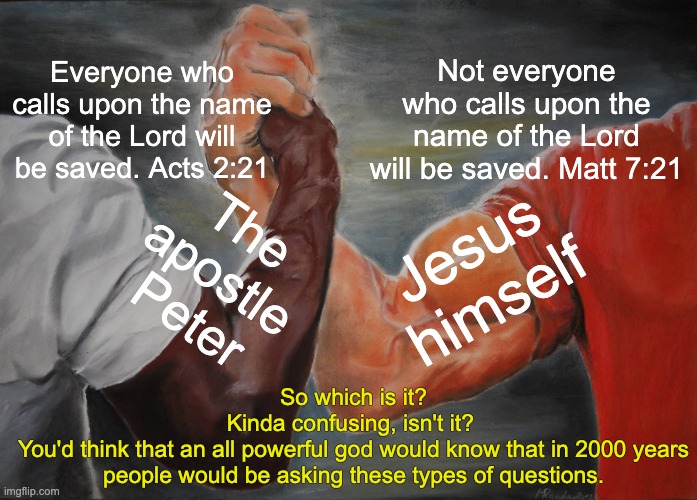 "that they may indeed see but not perceive, and may indeed hear but not understand; lest they turn again, and be forgiven" | Everyone who calls upon the name of the Lord will be saved. Acts 2:21; Not everyone who calls upon the name of the Lord will be saved. Matt 7:21; The apostle Peter; Jesus himself; So which is it?
Kinda confusing, isn't it? 
You'd think that an all powerful god would know that in 2000 years people would be asking these types of questions. | image tagged in memes,epic handshake,atheism,god of confusion,no gods no masters | made w/ Imgflip meme maker