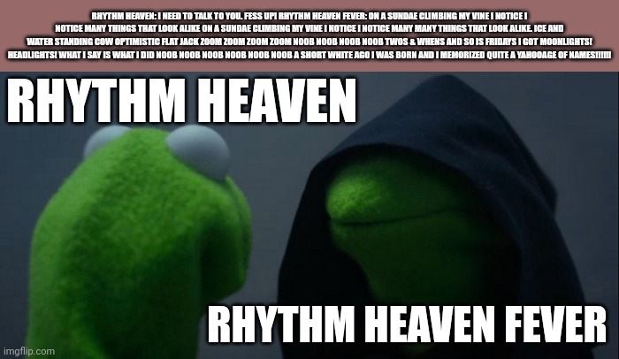 Rhythm heaven got Lookalike'd by Rhythm heaven fever | RHYTHM HEAVEN: I NEED TO TALK TO YOU. FESS UP! RHYTHM HEAVEN FEVER: ON A SUNDAE CLIMBING MY VINE I NOTICE I NOTICE MANY THINGS THAT LOOK ALIKE ON A SUNDAE CLIMBING MY VINE I NOTICE I NOTICE MANY MANY THINGS THAT LOOK ALIKE. ICE AND WATER STANDING COW OPTIMISTIC FLAT JACK ZOOM ZOOM ZOOM ZOOM NOOB NOOB NOOB NOOB TWOS & WHENS AND SO IS FRIDAYS I GOT MOONLIGHTS! HEADLIGHTS! WHAT I SAY IS WHAT I DID NOOB NOOB NOOB NOOB NOOB NOOB A SHORT WHITE AGO I WAS BORN AND I MEMORIZED QUITE A YAHOOAGE OF NAMES!!!!!! RHYTHM HEAVEN; RHYTHM HEAVEN FEVER | image tagged in memes,evil kermit | made w/ Imgflip meme maker