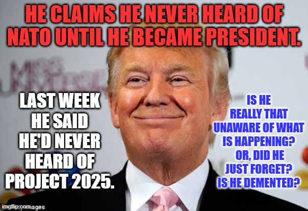 Ignorance is Trump. | HE CLAIMS HE NEVER HEARD OF NATO UNTIL HE BECAME PRESIDENT. IS HE REALLY THAT UNAWARE OF WHAT IS HAPPENING?  OR, DID HE JUST FORGET? IS HE DEMENTED? LAST WEEK HE SAID HE'D NEVER HEARD OF PROJECT 2025. | image tagged in donald trump approves | made w/ Imgflip meme maker