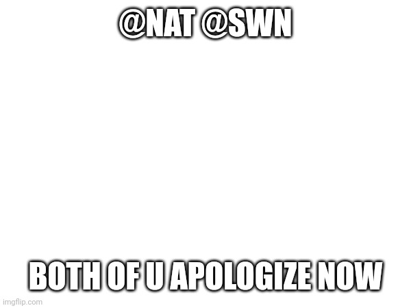 @NAT @SWN; BOTH OF U APOLOGIZE NOW | made w/ Imgflip meme maker