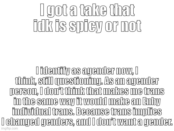Blank White Template | I got a take that idk is spicy or not; I identify as agender now, I think, still questioning. As an agender person, I don’t think that makes me trans in the same way it would make an Enby individual trans. Because trans implies I changed genders, and I don’t want a gender. | image tagged in blank white template | made w/ Imgflip meme maker