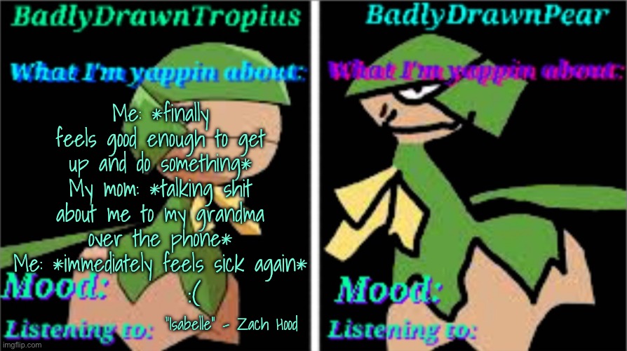 BDT + BDP Announcement temp | Me: *finally feels good enough to get up and do something*
My mom: *talking shit about me to my grandma over the phone*
Me: *immediately feels sick again*; :(; “Isabelle” - Zach Hood | image tagged in bdt bdp announcement temp | made w/ Imgflip meme maker