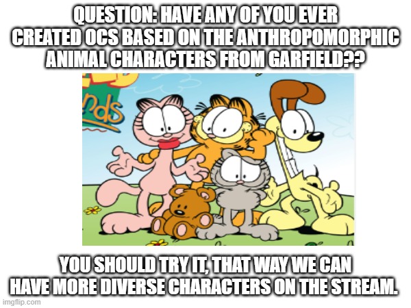 Furry Garfield OCs | QUESTION: HAVE ANY OF YOU EVER CREATED OCS BASED ON THE ANTHROPOMORPHIC ANIMAL CHARACTERS FROM GARFIELD?? YOU SHOULD TRY IT, THAT WAY WE CAN HAVE MORE DIVERSE CHARACTERS ON THE STREAM. | image tagged in furry,garfield,original character,ideas | made w/ Imgflip meme maker