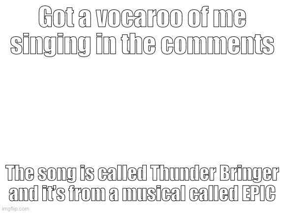Blank White Template | Got a vocaroo of me singing in the comments; The song is called Thunder Bringer and it’s from a musical called EPIC | image tagged in blank white template | made w/ Imgflip meme maker
