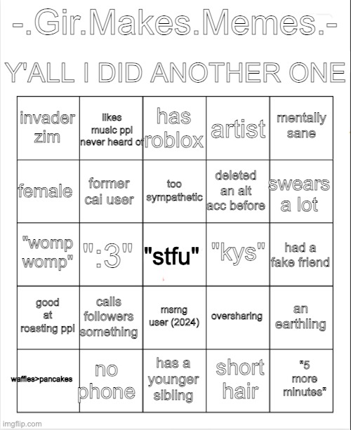 i made bingo | Y'ALL I DID ANOTHER ONE; -.Gir.Makes.Memes.-; has roblox; likes music ppl never heard of; mentally sane; invader zim; artist; too sympathetic; female; swears a lot; deleted an alt acc before; former cai user; "kys"; "womp womp"; had a fake friend; ":3"; "stfu"; good at roasting ppl; calls followers something; an earthling; oversharing; msmg user (2024); waffles>pancakes; no phone; "5 more minutes"; has a younger sibling; short hair | image tagged in blank bingo | made w/ Imgflip meme maker