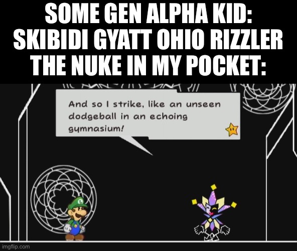 And so I strike, like an unseen dodgeball in anechoinggymnasium! | SOME GEN ALPHA KID: SKIBIDI GYATT OHIO RIZZLER
THE NUKE IN MY POCKET: | image tagged in and so i strike like an unseen dodgeball in anechoinggymnasium | made w/ Imgflip meme maker