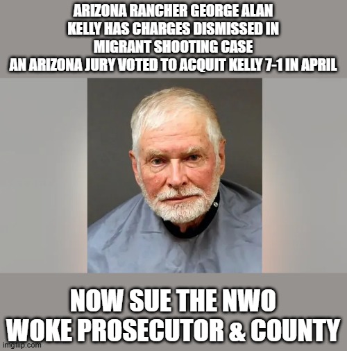 ARIZONA RANCHER GEORGE ALAN KELLY HAS CHARGES DISMISSED IN MIGRANT SHOOTING CASE
AN ARIZONA JURY VOTED TO ACQUIT KELLY 7-1 IN APRIL; NOW SUE THE NWO WOKE PROSECUTOR & COUNTY | made w/ Imgflip meme maker