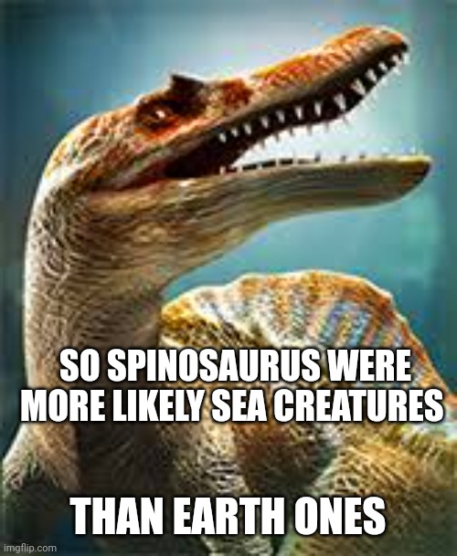 thinking spinosaurus | SO SPINOSAURUS WERE MORE LIKELY SEA CREATURES; THAN EARTH ONES | image tagged in thinking spinosaurus | made w/ Imgflip meme maker