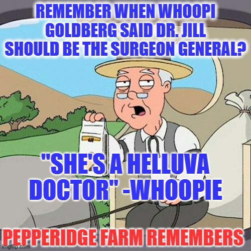 Whoopie... Just one more example of a high info Libtard voter | REMEMBER WHEN WHOOPI GOLDBERG SAID DR. JILL SHOULD BE THE SURGEON GENERAL? "SHE'S A HELLUVA DOCTOR" -WHOOPIE; PEPPERIDGE FARM REMEMBERS | image tagged in stupid liberals,liberal logic,hollywood liberals,liberal hypocrisy,biden,biden family values | made w/ Imgflip meme maker