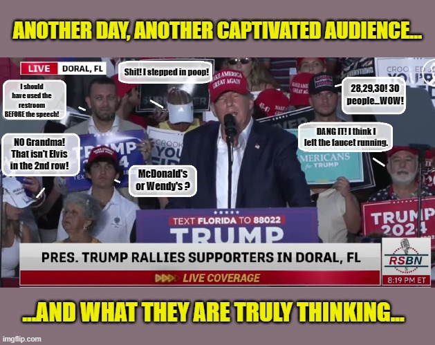 BREAKING...Trump Put's Himself To Sleep During Rally... | ANOTHER DAY, ANOTHER CAPTIVATED AUDIENCE... Shit! I stepped in poop! 28,29,30! 30 people...WOW! I should have used the restroom BEFORE the speech! DANG IT! I think I left the faucet running. NO Grandma! That isn't Elvis in the 2nd row! McDonald's or Wendy's ? ...AND WHAT THEY ARE TRULY THINKING... | image tagged in donald trump memes,donald trump is an idiot,political memes,political humor | made w/ Imgflip meme maker