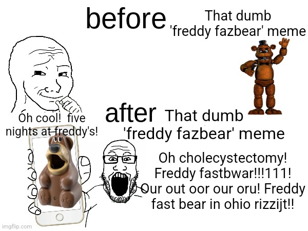 I hope whoever made that meme goes to hell | That dumb 'freddy fazbear' meme; Oh cool!  five nights at freddy's! That dumb 'freddy fazbear' meme; Oh cholecystectomy! Freddy fastbwar!!!111! Our out oor our oru! Freddy fast bear in ohio rizzijt!! | image tagged in before x after x,freddy fazbear,soyjak,freddy,fast,bear | made w/ Imgflip meme maker
