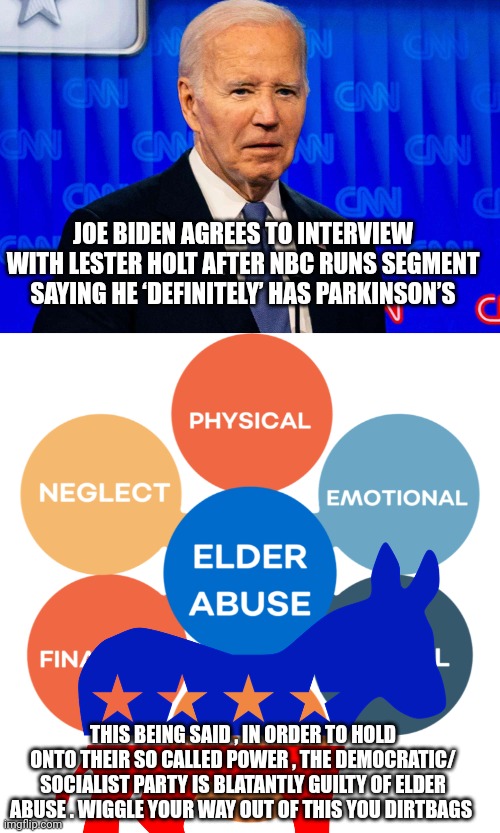 Joe biden | JOE BIDEN AGREES TO INTERVIEW WITH LESTER HOLT AFTER NBC RUNS SEGMENT SAYING HE ‘DEFINITELY’ HAS PARKINSON’S; THIS BEING SAID , IN ORDER TO HOLD ONTO THEIR SO CALLED POWER , THE DEMOCRATIC/ SOCIALIST PARTY IS BLATANTLY GUILTY OF ELDER ABUSE . WIGGLE YOUR WAY OUT OF THIS YOU DIRTBAGS | image tagged in democrats | made w/ Imgflip meme maker