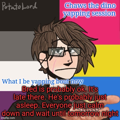 Chaws_the_dino announcement temp | Bred is probably ok. It's late there. He's probably just asleep. Everyone just calm down and wait until tomorrow night | image tagged in chaws_the_dino announcement temp | made w/ Imgflip meme maker