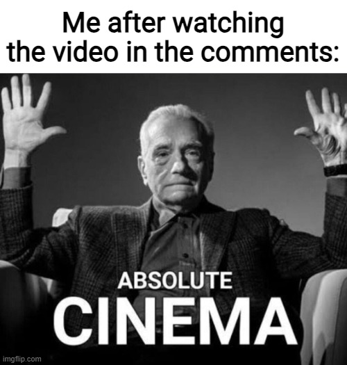 Me after watching the video in the comments: | made w/ Imgflip meme maker