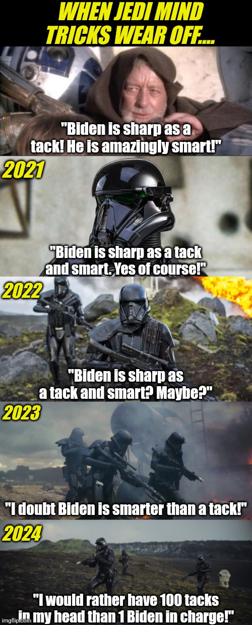 Biden is smart as a tack, not as sharp as a tack. And we've been victimized by a jedi mind trick!!! | WHEN JEDI MIND TRICKS WEAR OFF.... "Biden is sharp as a tack! He is amazingly smart!"; 2021; "Biden is sharp as a tack and smart. Yes of course!"; 2022; "Biden is sharp as a tack and smart? Maybe?"; 2023; "I doubt Biden is smarter than a tack!"; 2024; "I would rather have 100 tacks in my head than 1 Biden in charge!" | image tagged in these aren't the droids you were looking for,jedi mind trick,biased media,liberal logic,expectation vs reality,when you realize | made w/ Imgflip meme maker