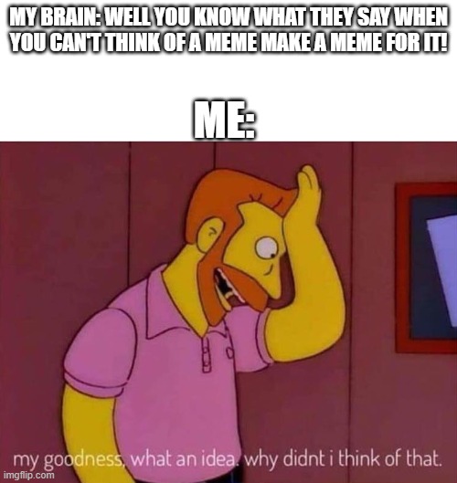 my goodness what an idea why didn't I think of that | MY BRAIN: WELL YOU KNOW WHAT THEY SAY WHEN YOU CAN'T THINK OF A MEME MAKE A MEME FOR IT! ME: | image tagged in my goodness what an idea why didn't i think of that | made w/ Imgflip meme maker