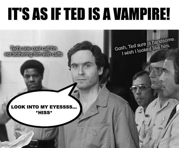 Ted Bundy was a vampire! | IT'S AS IF TED IS A VAMPIRE! Gosh, Ted sure is handsome. I wish I looked like him. Ted's one cool cat! I'm not bothering him with cuffs; LOOK INTO MY EYESSSS...
*HISS* | image tagged in ted bundy,vampire memes,ted bundy memes,true crime memes,funny true crime memes,funny ted bundy memes | made w/ Imgflip meme maker