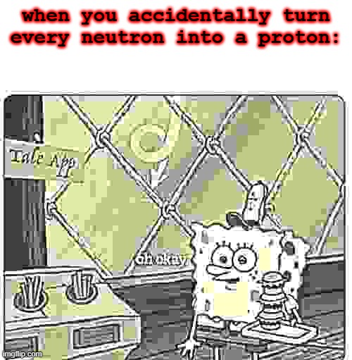 oh okay spongebob | when you accidentally turn every neutron into a proton: | image tagged in oh okay spongebob | made w/ Imgflip meme maker