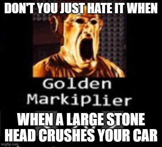 Golden Markiplier | DON'T YOU JUST HATE IT WHEN; WHEN A LARGE STONE HEAD CRUSHES YOUR CAR | image tagged in golden markiplier | made w/ Imgflip meme maker