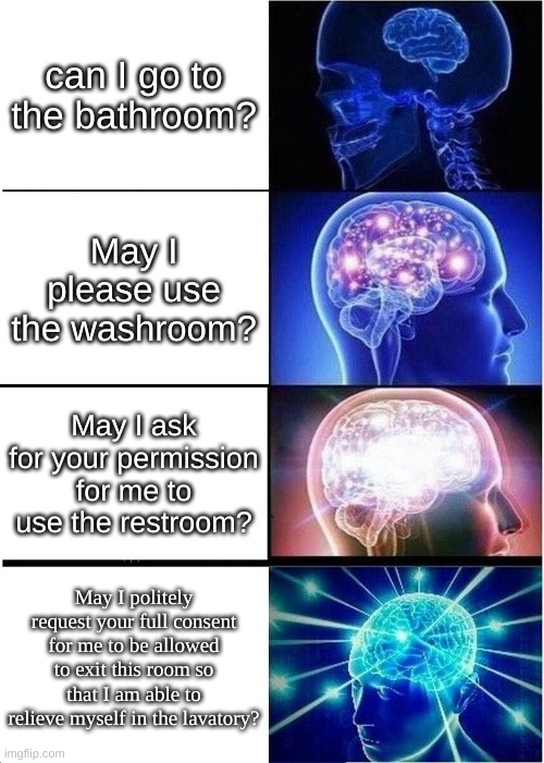 Asking the teacher to go to the bathroom be like: | can I go to the bathroom? May I please use the washroom? May I ask for your permission for me to use the restroom? May I politely request your full consent for me to be allowed to exit this room so that I am able to relieve myself in the lavatory? | image tagged in memes,expanding brain | made w/ Imgflip meme maker