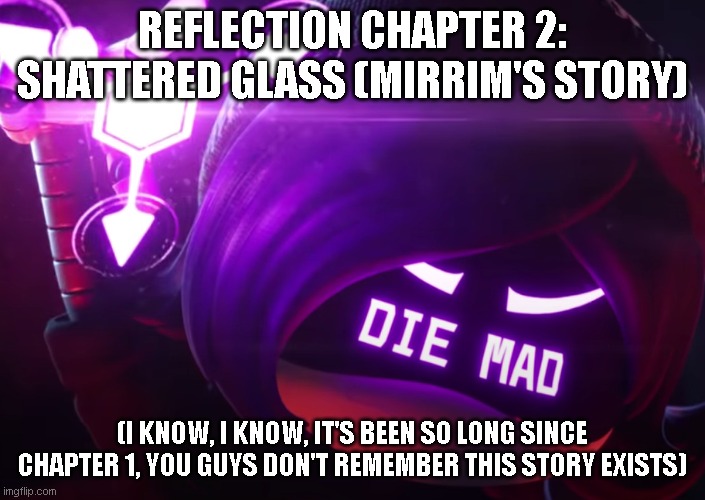 Finally giving attention to my other characters ^^ (please comment if you read plsplspls) | REFLECTION CHAPTER 2: SHATTERED GLASS (MIRRIM'S STORY); (I KNOW, I KNOW, IT'S BEEN SO LONG SINCE CHAPTER 1, YOU GUYS DON'T REMEMBER THIS STORY EXISTS) | image tagged in die mad | made w/ Imgflip meme maker