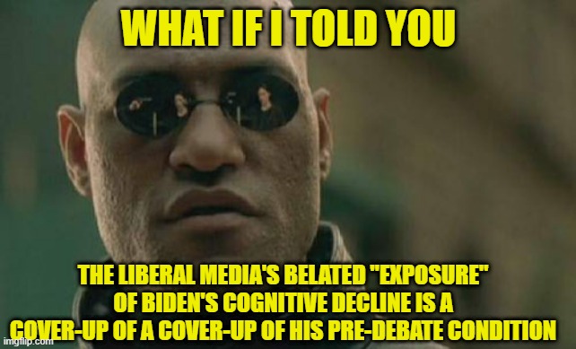 The Liberal Media Scrambles to Cover-up its Original Cover-up | WHAT IF I TOLD YOU; THE LIBERAL MEDIA'S BELATED "EXPOSURE" OF BIDEN'S COGNITIVE DECLINE IS A COVER-UP OF A COVER-UP OF HIS PRE-DEBATE CONDITION | image tagged in liberal media,joe biden,cover-up,debate debacle,presidential debate | made w/ Imgflip meme maker