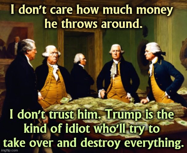 Yeah, but it's the only thing he knows. | I don't care how much money 
he throws around. I don't trust him. Trump is the 
kind of idiot who'll try to 
take over and destroy everything. | image tagged in founding fathers,trump,hate,democracy | made w/ Imgflip meme maker