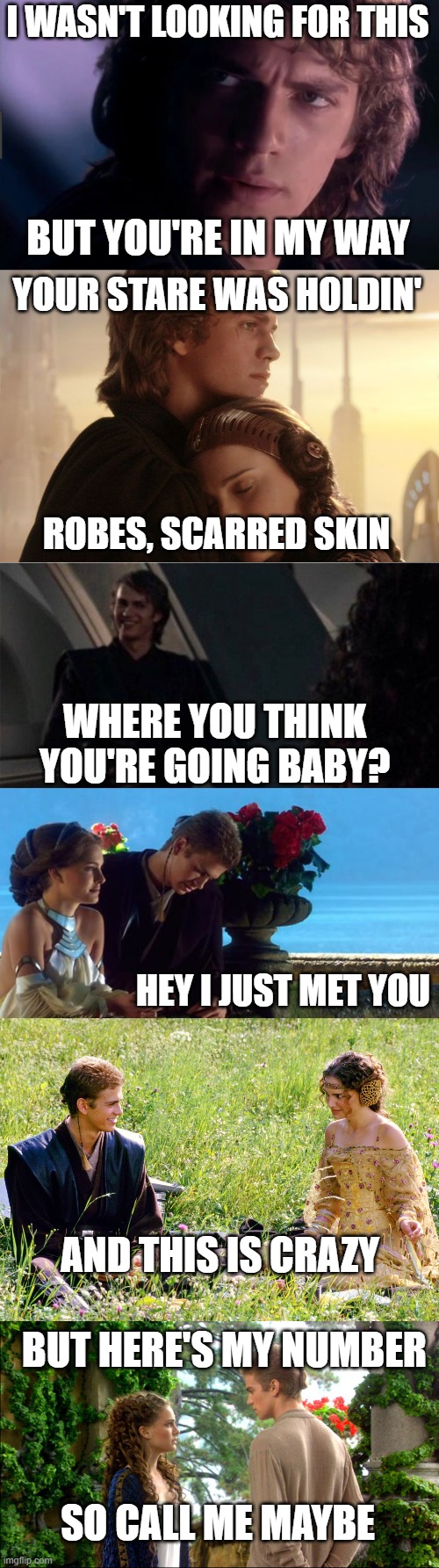 I made this myself. Just changed part of the lyrics to Star Wars thyme. They're just such a cute couple!!! | I WASN'T LOOKING FOR THIS; BUT YOU'RE IN MY WAY; YOUR STARE WAS HOLDIN'; ROBES, SCARRED SKIN; WHERE YOU THINK YOU'RE GOING BABY? HEY I JUST MET YOU; AND THIS IS CRAZY; BUT HERE'S MY NUMBER; SO CALL ME MAYBE | image tagged in carly rae jepsen call me maybe,padme,anakin,star wars | made w/ Imgflip meme maker