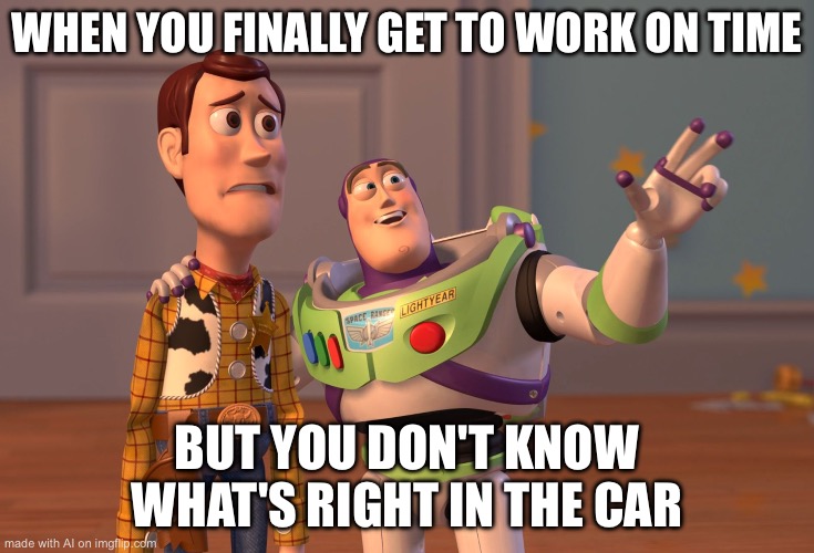 X, X Everywhere Meme | WHEN YOU FINALLY GET TO WORK ON TIME; BUT YOU DON'T KNOW WHAT'S RIGHT IN THE CAR | image tagged in memes,x x everywhere | made w/ Imgflip meme maker