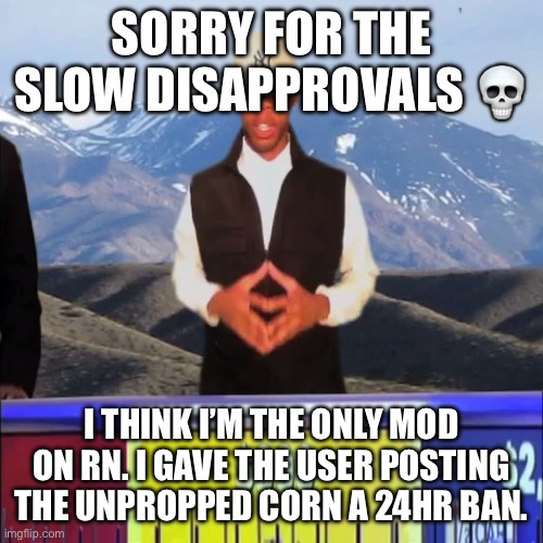 I’ll keep my eye on the queue for any flags for the next half hour or so | SORRY FOR THE SLOW DISAPPROVALS 💀; I THINK I’M THE ONLY MOD ON RN. I GAVE THE USER POSTING THE UNPROPPED CORN A 24HR BAN. | image tagged in yeah i'd like to solve the puzzle | made w/ Imgflip meme maker