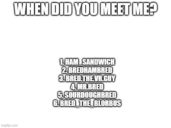 Blank White Template | WHEN DID YOU MEET ME? 1. HAM_SANDWICH
2. BREDHAMBRED
3. BRED.THE.VR.GUY
4. MR.BRED
5. SOURDOUGHBRED
6. BRED_THE_BLORBUS | image tagged in blank white template | made w/ Imgflip meme maker