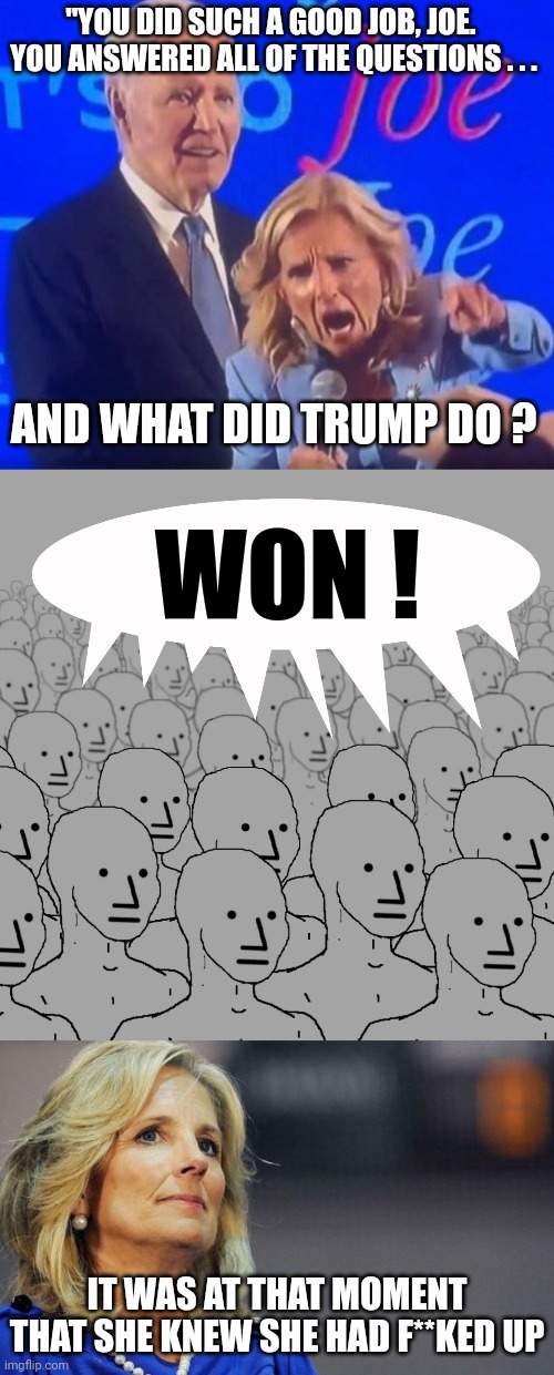 "YOU DID SUCH A GOOD JOB, JOE.  YOU ANSWERED ALL OF THE QUESTIONS . . . AND WHAT DID TRUMP DO ? WON ! IT WAS AT THAT MOMENT THAT SHE KNEW SH | image tagged in screaming jill biden,npc-crowd,jill biden | made w/ Imgflip meme maker