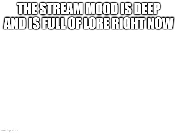Blank White Template | THE STREAM MOOD IS DEEP AND IS FULL OF LORE RIGHT NOW | image tagged in blank white template | made w/ Imgflip meme maker